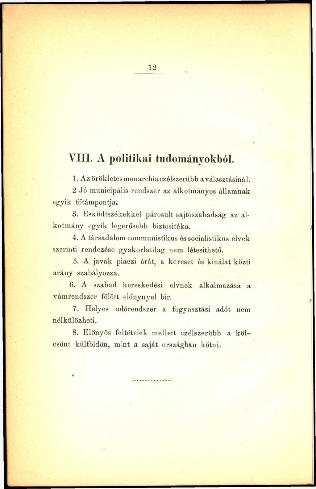 12 V ili. A politikai tudományokból. 1. Az örökletes monarchia czélszerübb a választásinál. 2 Jó municipális-rendszer az alkotmányos államnak egyik fó'támpontja. 3.