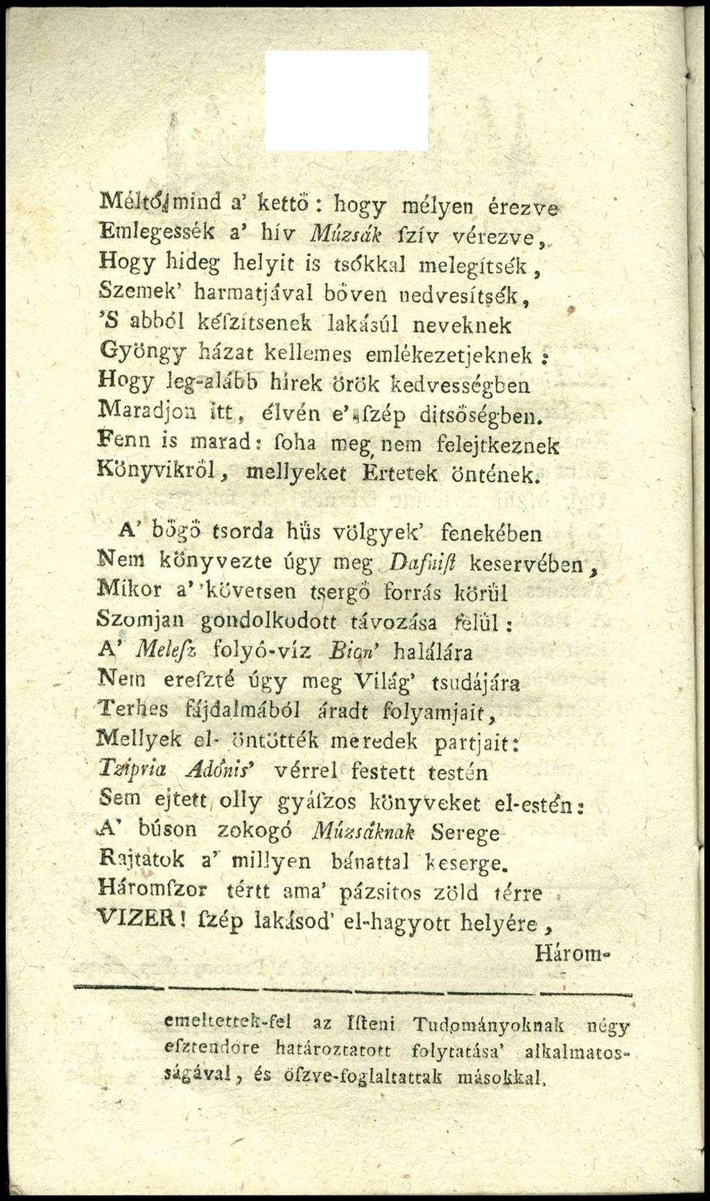 Méltói mind a kettő: hogy mélyen érezve Emlegessék a hív M ú zsá k f z í v v é r e z v e, Hogy hideg helyit is tsékkal melegítsék, Szemek harmatjával bőven nedvesítsék, S abból kélzitsenek lakáséi