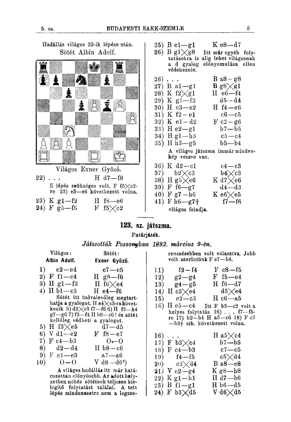 4. 82. BUDAPEöTl SAKK-SZEMLE 5 Hadállás világos 22-ik lépése után. Sötét Albin Adolf. Világos Exner Győzo. 22)... H d7 f8 E lépés szükséges volt. F f5xc2- re 23) e5 e6 következett volna.