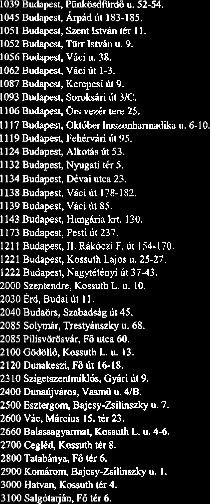 1124 Budapest, Alkoths lit 53. 1 132 Budapest, Nyugati tir 5. 1134 Budapest, Dtvai utca 23. 1 138 Budapest, Vici lit 178-182. 1 139 Budapest, Vici ut 85. 1 143 Budapest, Hunglria krt. 130.