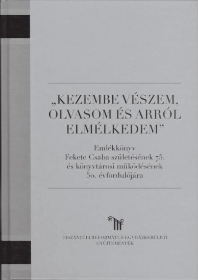 Kezembe vészem, olvasom, és arról elmélkedem Emlékkönyv Fekete Csaba születésének 75. és könyvtárosi mûködésének 50.