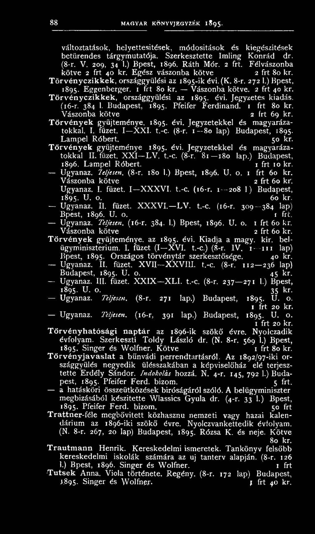 2 frt 40 kr. Törvényczikkek, országgyűlési az 1895. évi. Jegyzetes kiadás. (16-r. 384 1. Budapest, 1895. Pfeifer Ferdinand. 1 frt 80 kr. Vászonba kötve 2 frt 69 kr. T örvén yek gyűjteménye, 1895. évi. Jegyzetekkel és magyarázatokkal.