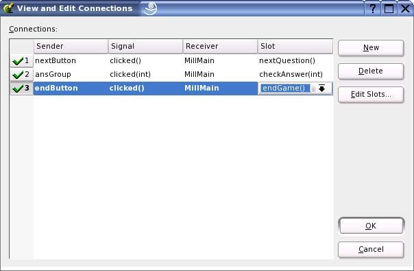 Edit/Connections Sender: nextbutton Signal: clicked() Receiver: MillMain Slot: nextquestion() Sender: ansgroup Signal: clicked(int) Receiver: MillMain Slot: checkanswer(int) Sender: endbutton Signal: