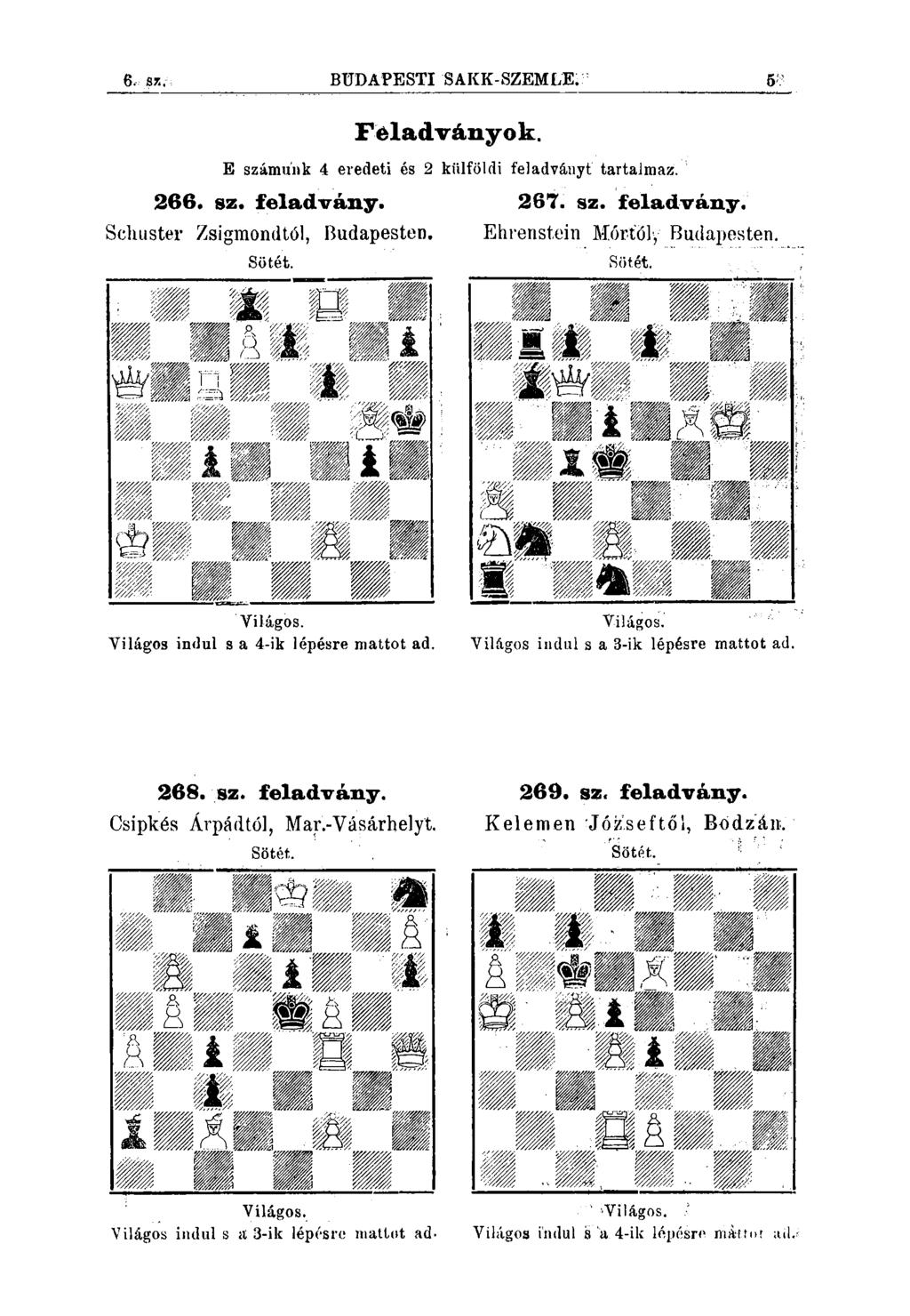 6. sz. BÜDAPESTI SAKK-SZEMLE; Féladványok. E számunk 4 eredeti és 2 kiilföldi feladványt tartajmaz. 266. sz. feladvány. Schuster Zsigmondtól, Budapesten, 267. sz. feladvány. Ehrenstein Mórtöly Budapesten.
