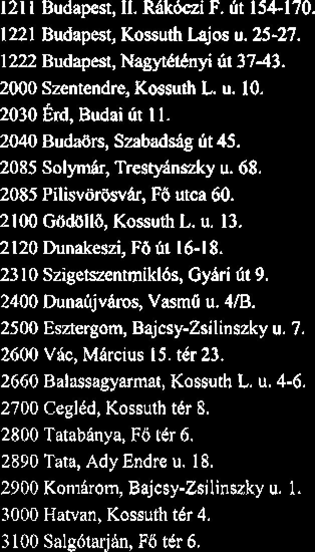 2660 Balassagyarmat, Kossuth L. u. 4-6. 2700 CeglCd, Kossuth t8r 6. 2800 Tatabinya, FB ttr 6. 2890 Tata, Ady Endre u. 18. 2300 Komirom, Bajcsy-Zsilinszky u. 1. 3000 Hatvan, Kossuth t6r 4.