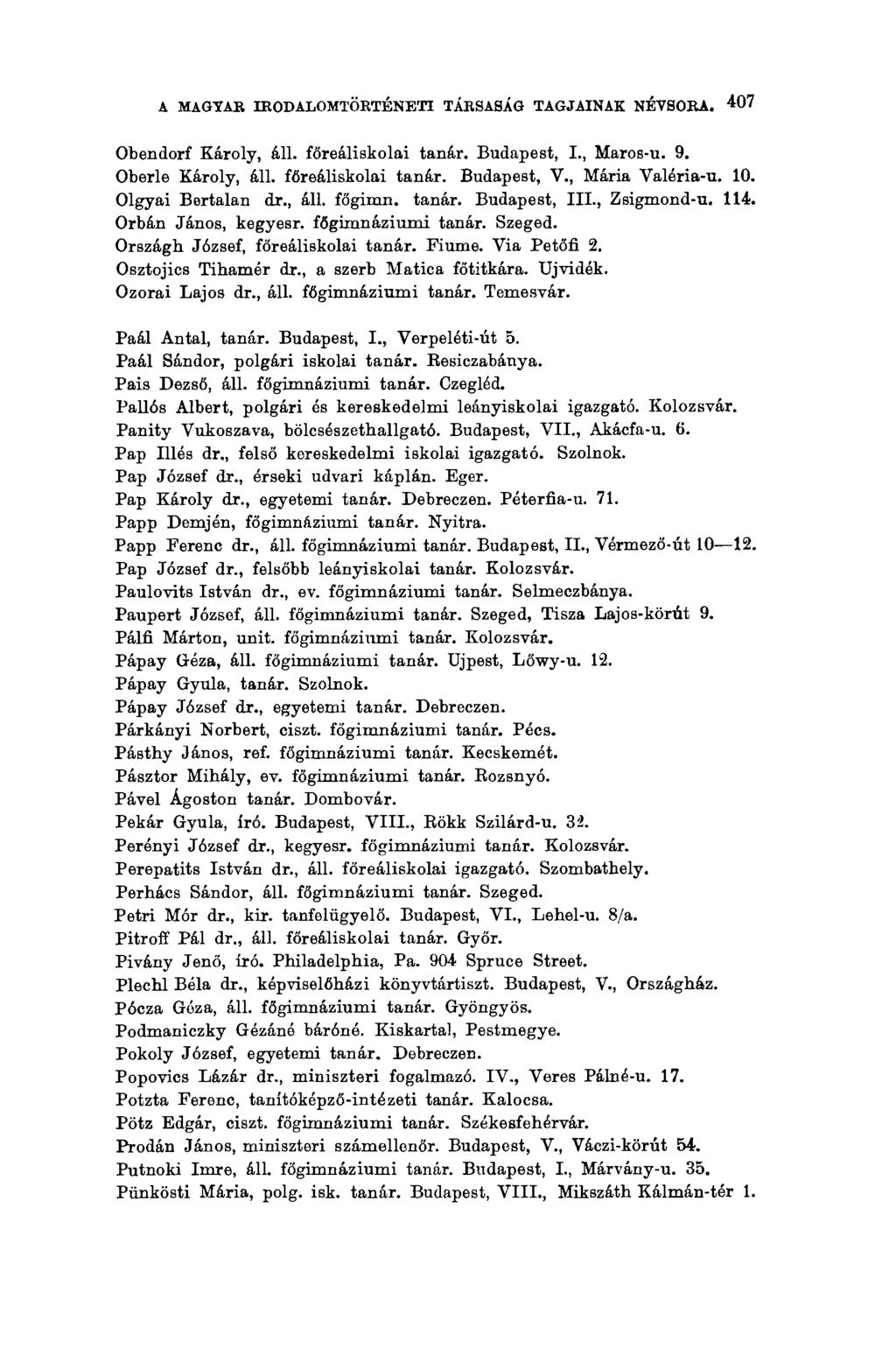 A MAGYAR IRODALOMTÖRTÉNETI TÁRSASÁG TAGJAINAK NÉVSORA. 407 Obendorf Károly, áll. főreáliskolai tanár. Budapest, I., Maros-u. 9. Oberle Károly, áll. főreáliskolai tanár. Budapest, V., Mária Valéria-u.