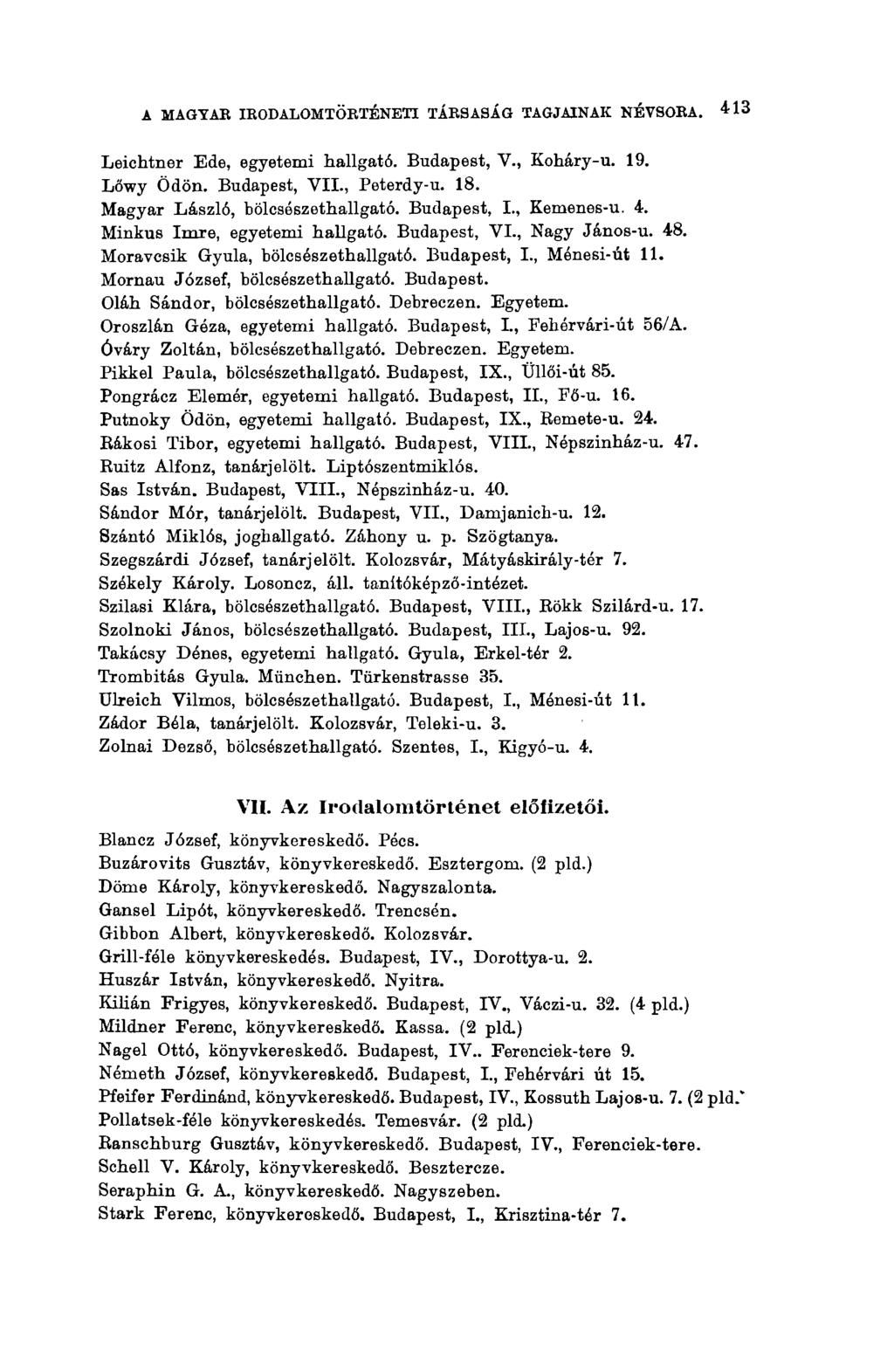 A MAGYAR IRODALOMTÖRTÉNETI TÁRSASÁG TAGJAINAK NÉVSORA. 413 Leichtner Ede, egyetemi hallgató. Budapest, V., Koháry-u. 19. Lőwy Ödön. Budapest, VII., Peterdy-u. 18. Magyar László, bölcsészethallgató.