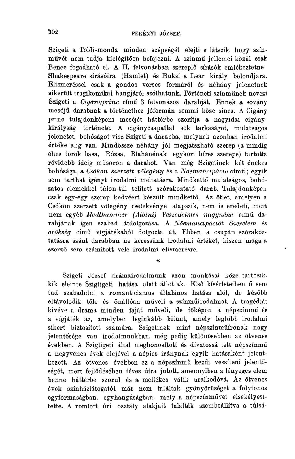 302 PERÉNYI JÓZSEF. Szigeti a Toldi-monda minden szépségét elejti s látszik, hogy színművét nem tudja kielégító'en befejezni. A színmű jellemei közül csak Bence fogadható el. A II.