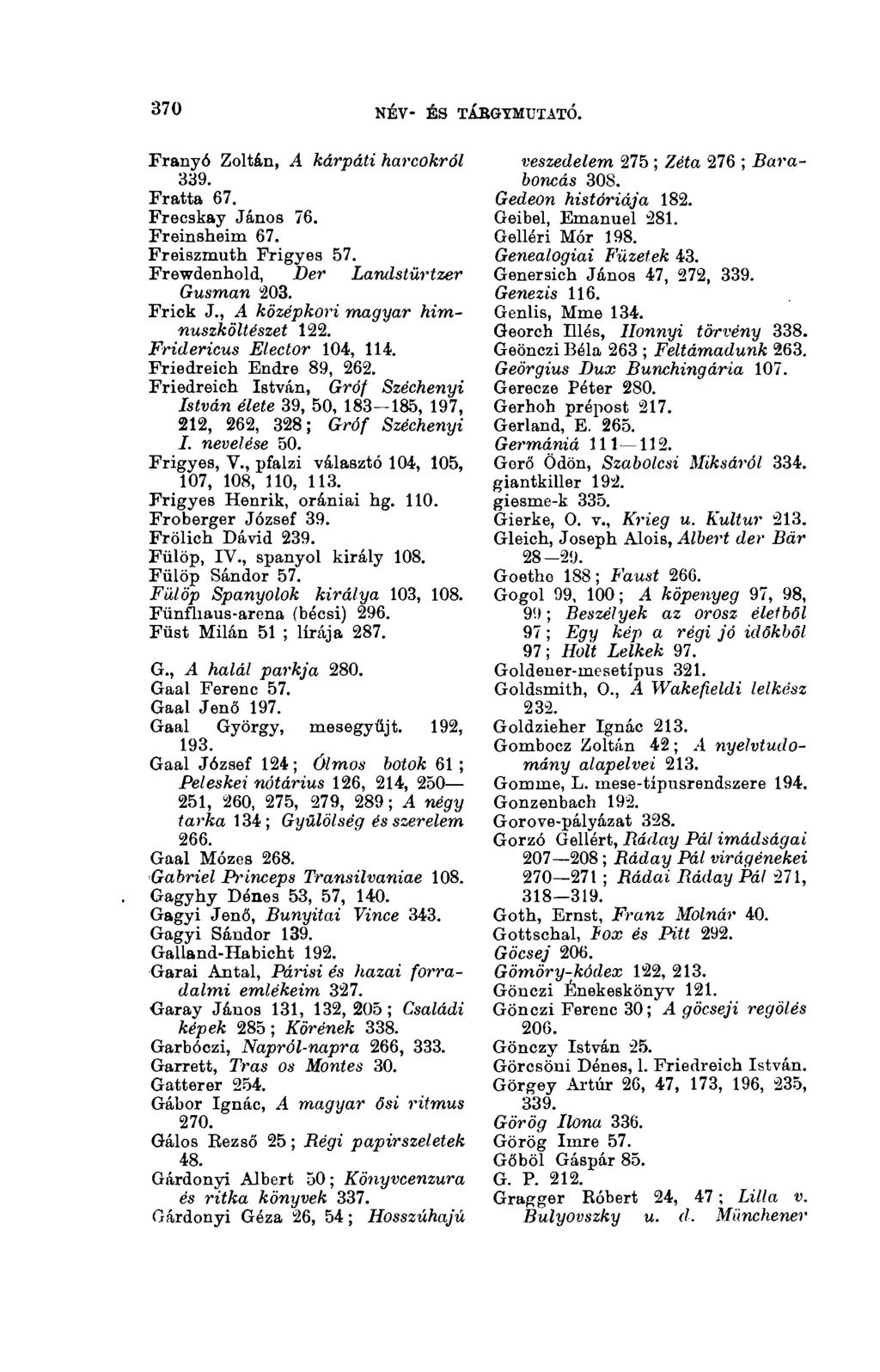 370 NÉV- ÉS TÁRGYMUTATÓ. 3(13 Franyó Zoltán, A kárpáti harcokról 339. Fratta 67. Freeskay János 76. Freinsheim 67. Freiszmuth Frigyes 57. Frewdenhold, Der Landstürtzer Gusman 203. Frick J.