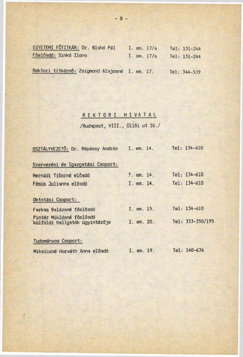 - 8 - EGYETEMI FŐTITKÁR: Or. Blahó Pál I. em. 17/a Tel: 131-244 Főelőadó: Sinkó Ilona I. em. 17/a Tel: 131-244 Rektori titkárnő: Zsiomond Alaiosné I. em. 17. Tel: 344-539 REKTORI HIVATAL /Budapest, VIII.