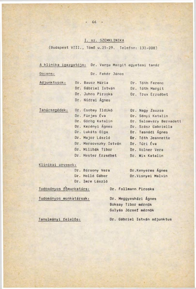 66 I. sz. SZEMKLINIKA (Budapest VIII., Tömő u.25-29. Telefon: 131-008) A klinika igazgatója: Dr. Varga Margit egyetemi tanár Docens: Dr. Fehér Dános Adjunktusok: Or. Bausz Mária Dr. Tóth Ferenc Dr.
