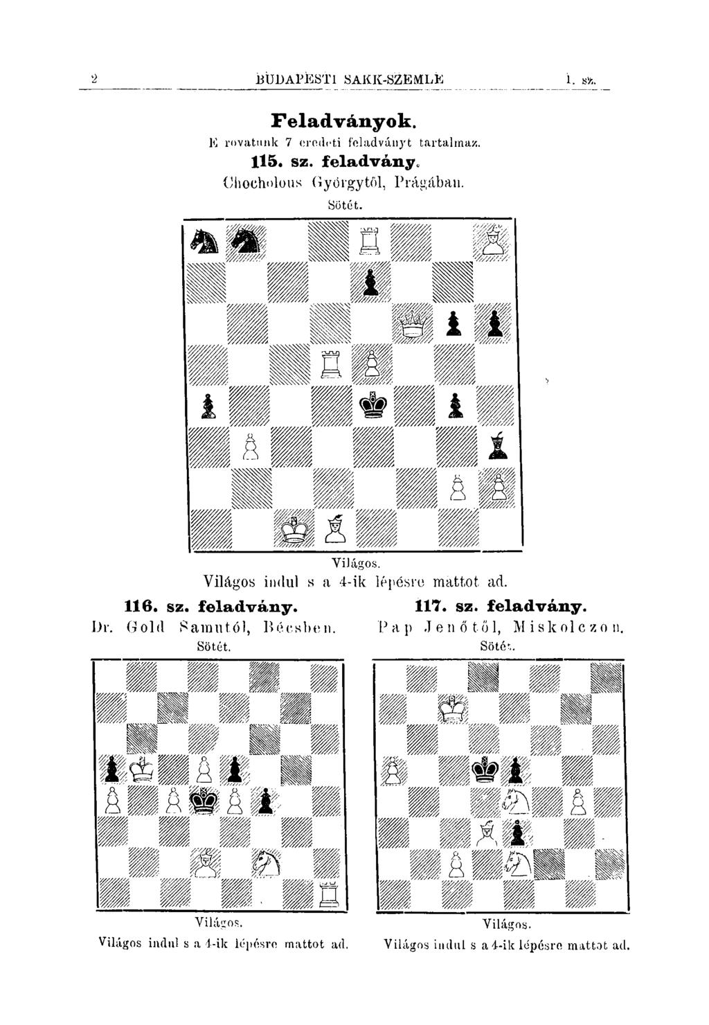 2 BÜDAPÍESTl SAKK-SZÉMLK í. Sfc. Feladványok. E rovatmik 7 orodcti foladványt tartalmaz. 115. sz. feladvány, Cliocholous Oyórgytöl, Prágában. Sötét. Yilágos. Világos indul s a 4-ik lépésre mattot ad.