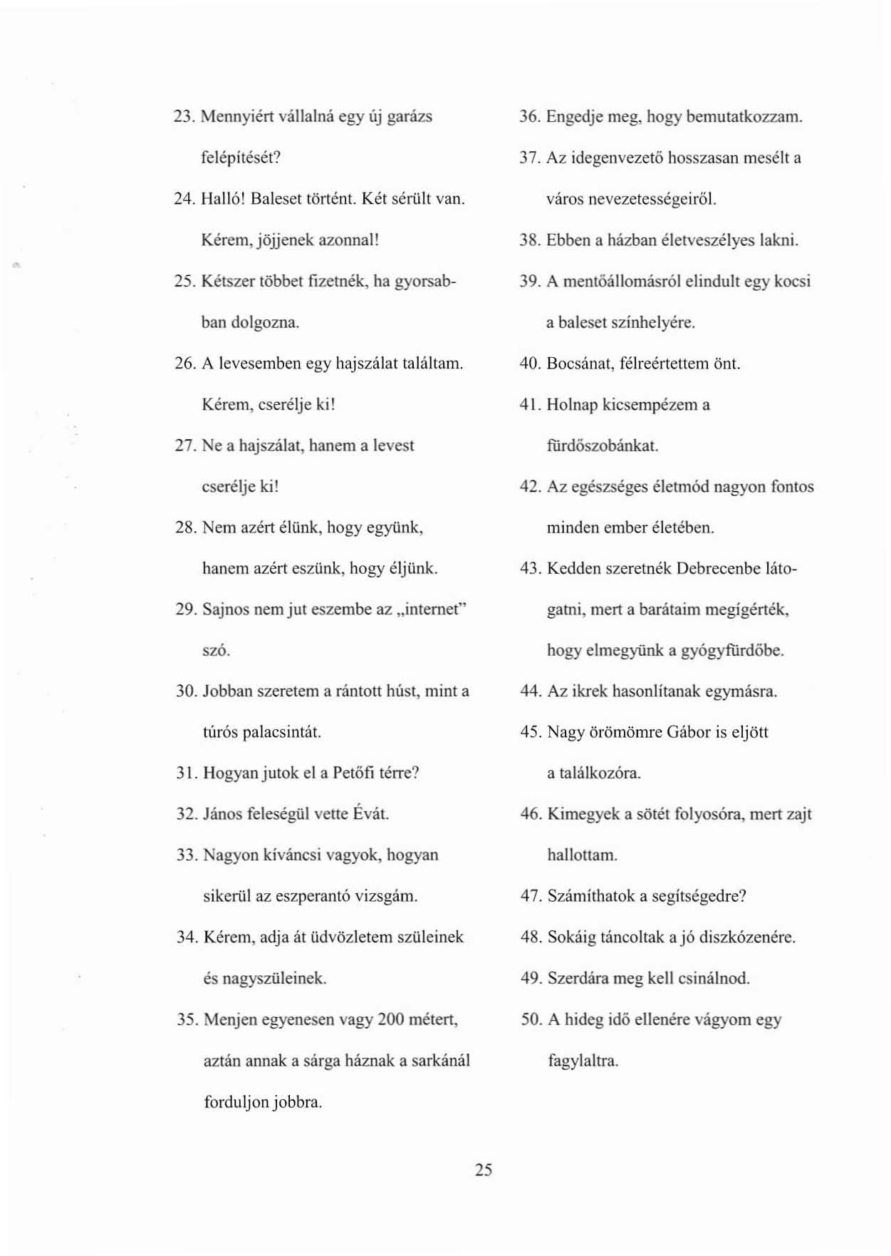 23. Mennyiél1 vállalná egy új garázs felépítését? 24. Halló! Baleset történt. Két sérült van. Kérem, jöjjenek azonnal! 25. Kétszer többet fizetnék, ha gyorsabban dolgozna. 26.