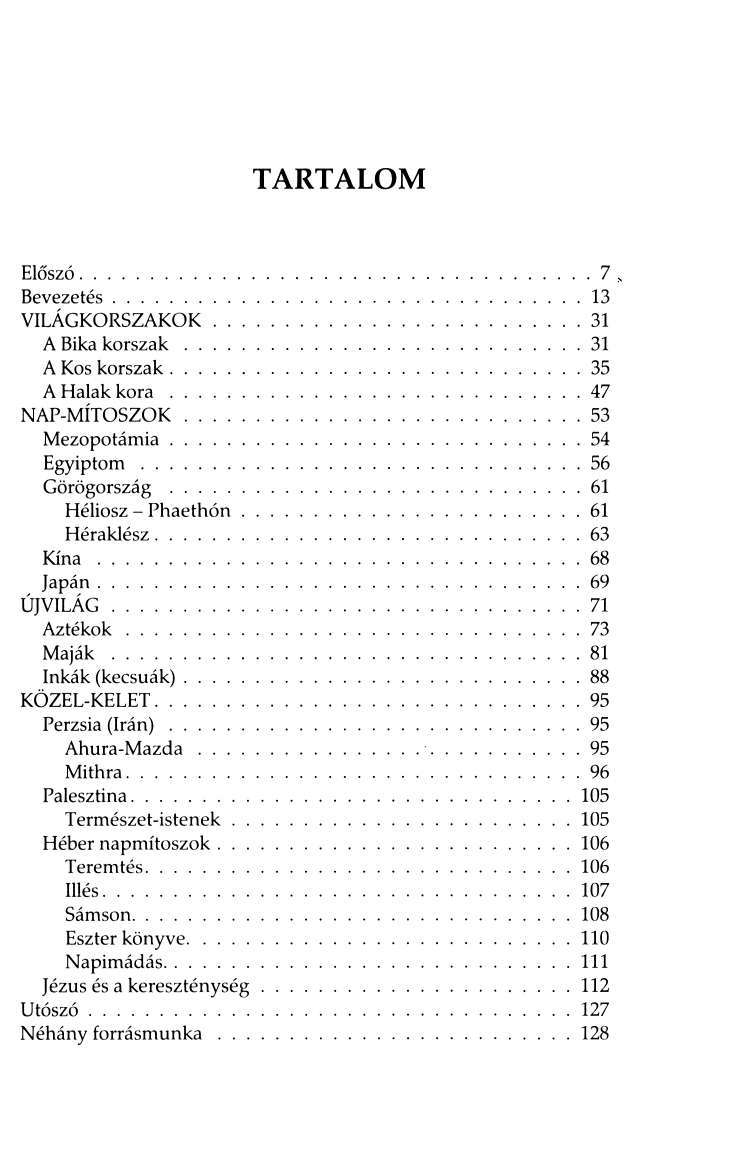 TARTALOM Előszó 7 Bevezetés 13 VILÁGKORSZAKOK 31 A Bika korszak 31 A Kos korszak 35 A Halak kora 47 NAP-MÍTOSZOK 53 Mezopotámia 54 Egyiptom 56 Görögország 61 Héliosz - Phaethón 61 Héraklész 63 Kína