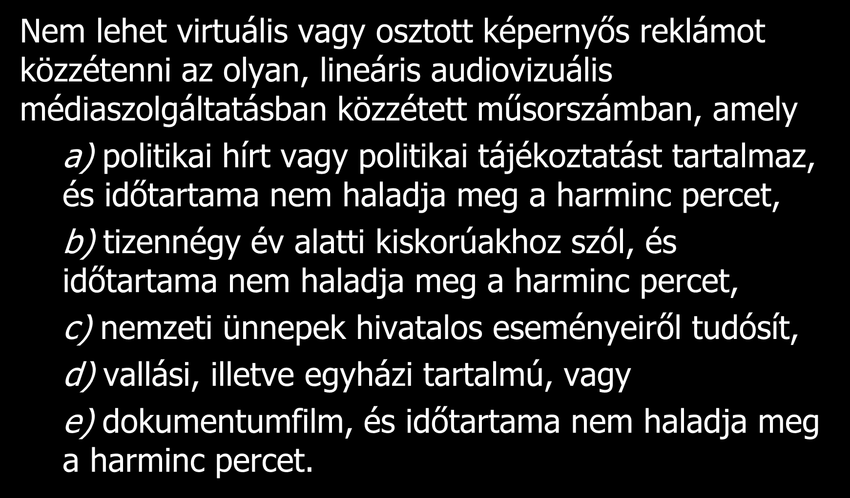 Nem lehet virtuális vagy osztott képernyős reklámot közzétenni az olyan, lineáris audiovizuális médiaszolgáltatásban közzétett műsorszámban, amely a) politikai hírt vagy politikai tájékoztatást