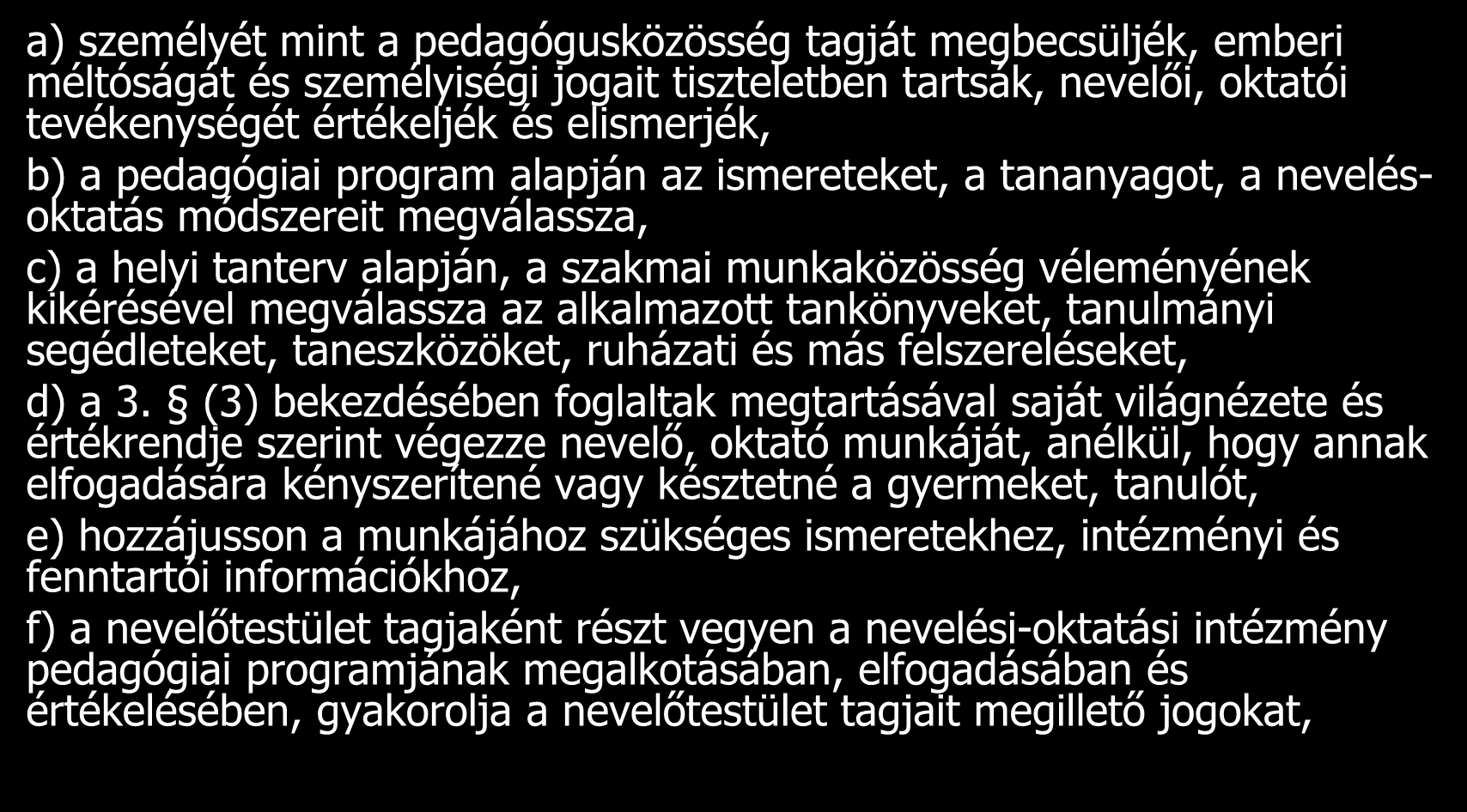 A pedagógus jogai a) személyét mint a pedagógusközösség tagját megbecsüljék, emberi méltóságát és személyiségi jogait tiszteletben tartsák, nevelői, oktatói tevékenységét értékeljék és elismerjék, b)