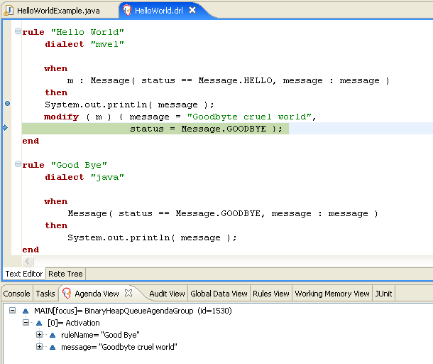 rule "Hello World" dialect "mvel" when m : Message( status == Message.HELLO, message : message ) then System.out.println( message ); modify ( m ) { message = "Goodbyte cruel world", status = Message.