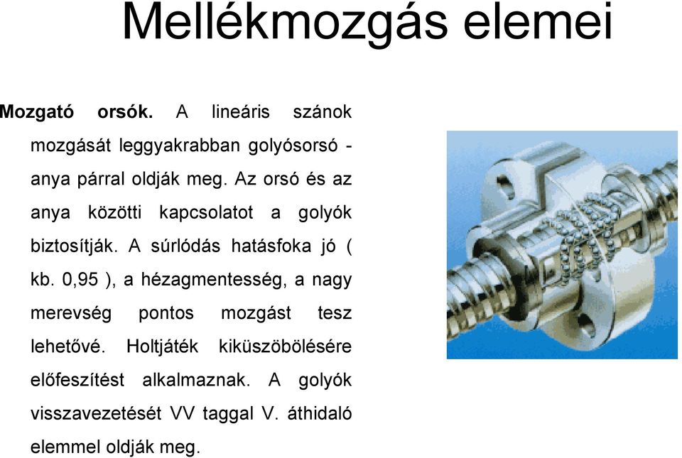 Az orsó és az anya közötti kapcsolatot a golyók biztosítják. A súrlódás hatásfoka jó ( kb.