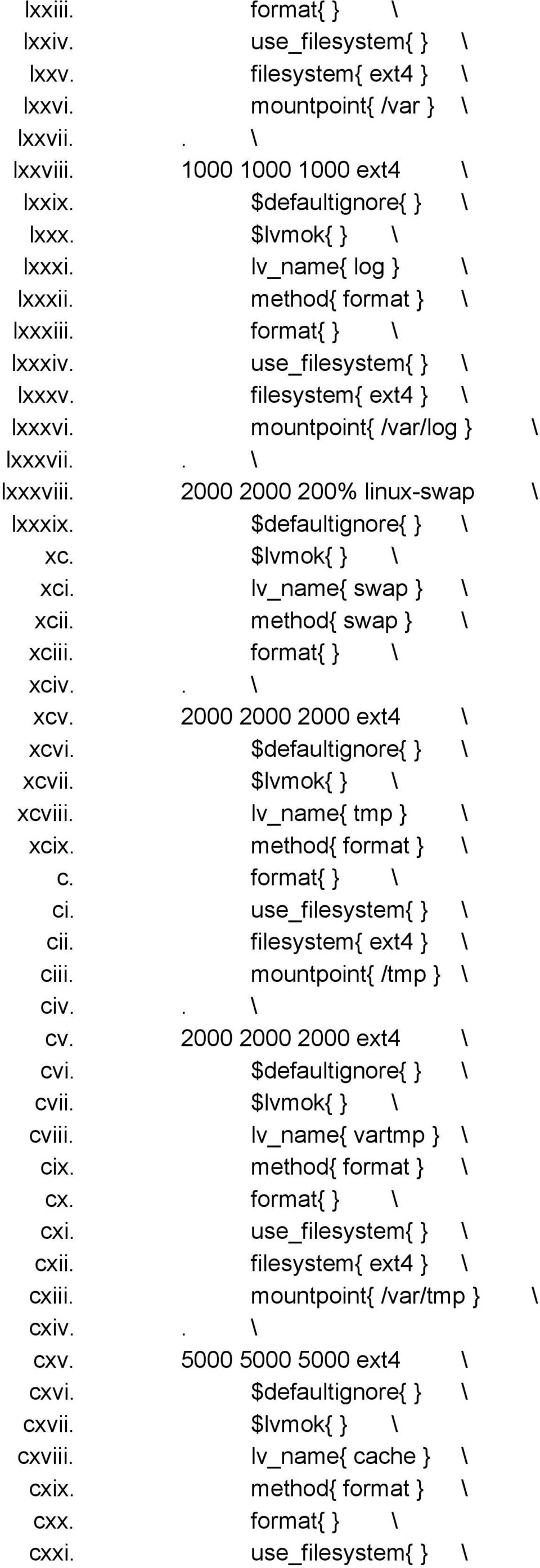 2000 2000 200% linux swap \ lxxxix. $defaultignore{ } \ xc. $lvmok{ } \ xci. lv_name{ swap } \ xcii. method{ swap } \ xciii. format{ } \ xciv.. \ xcv. 2000 2000 2000 ext4 \ xcvi.