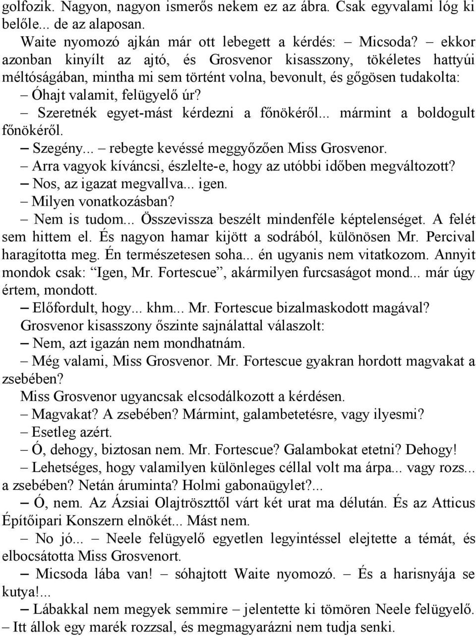 Szeretnék egyet-mást kérdezni a főnökéről... mármint a boldogult főnökéről. Szegény... rebegte kevéssé meggyőzően Miss Grosvenor. Arra vagyok kíváncsi, észlelte-e, hogy az utóbbi időben megváltozott?