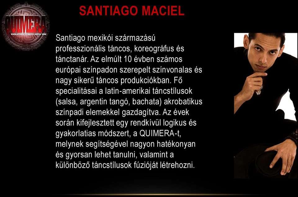 Fő specialitásai a latin-amerikai táncstílusok (salsa, argentin tangó, bachata) akrobatikus színpadi elemekkel gazdagítva.