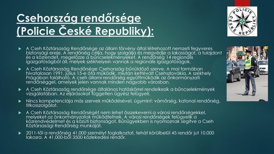 A rendőrség 14 regionális igazgatóságból áll, melyek székhelyein vannak a regionális igazgatóságok. A Cseh Köztársaság Rendőrsége Csehország bűnüldöző szerve. A mai formában hivatalosan 1991.