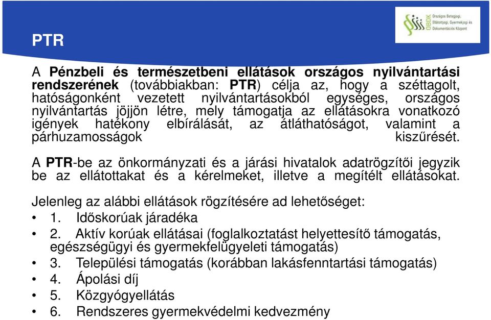 A PTR-be az önkormányzati és a járási hivatalok adatrögzítői jegyzik be az ellátottakat és a kérelmeket, illetve a megítélt ellátásokat. Jelenleg az alábbi ellátások rögzítésére ad lehetőséget: 1.