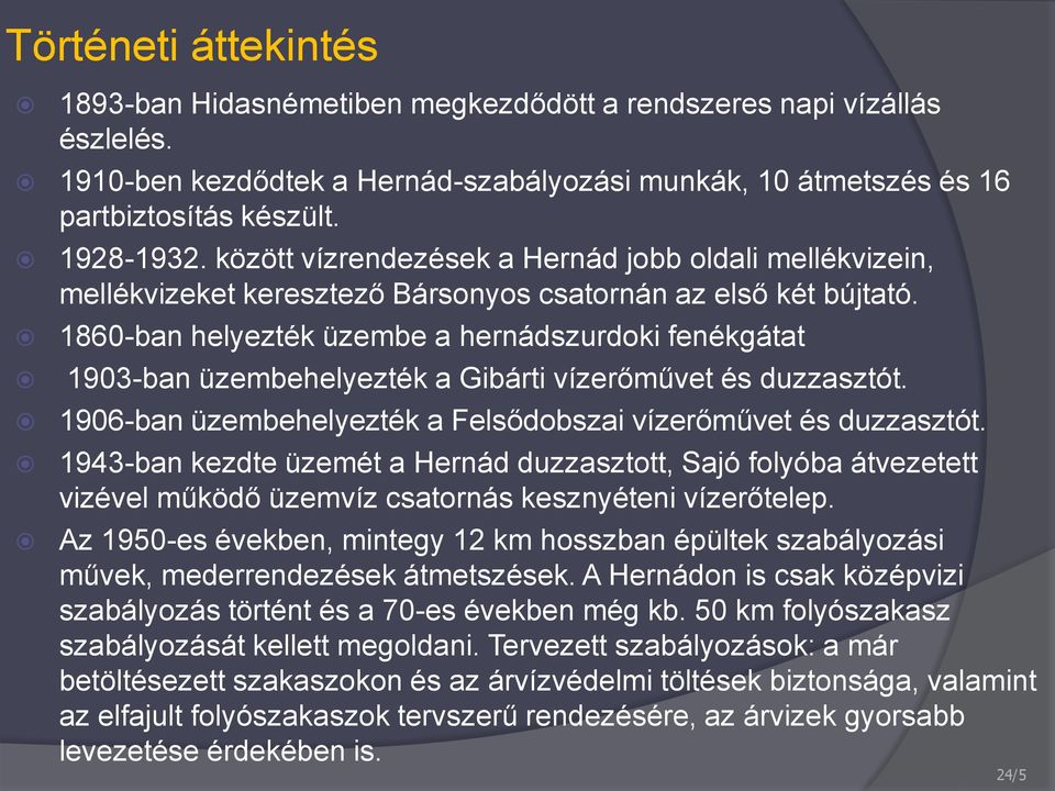 1860-ban helyezték üzembe a hernádszurdoki fenékgátat 1903-ban üzembehelyezték a Gibárti vízerőművet és duzzasztót. 1906-ban üzembehelyezték a Felsődobszai vízerőművet és duzzasztót.