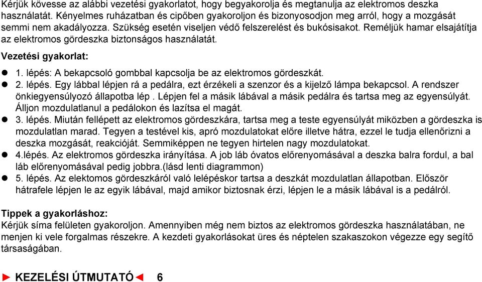 Reméljük hamar elsajátítja az elektromos gördeszka biztonságos használatát. Vezetési gyakorlat: l 1. lépés: A bekapcsoló gombbal kapcsolja be az elektromos gördeszkát. l 2. lépés. Egy lábbal lépjen rá a pedálra, ezt érzékeli a szenzor és a kijelző lámpa bekapcsol.