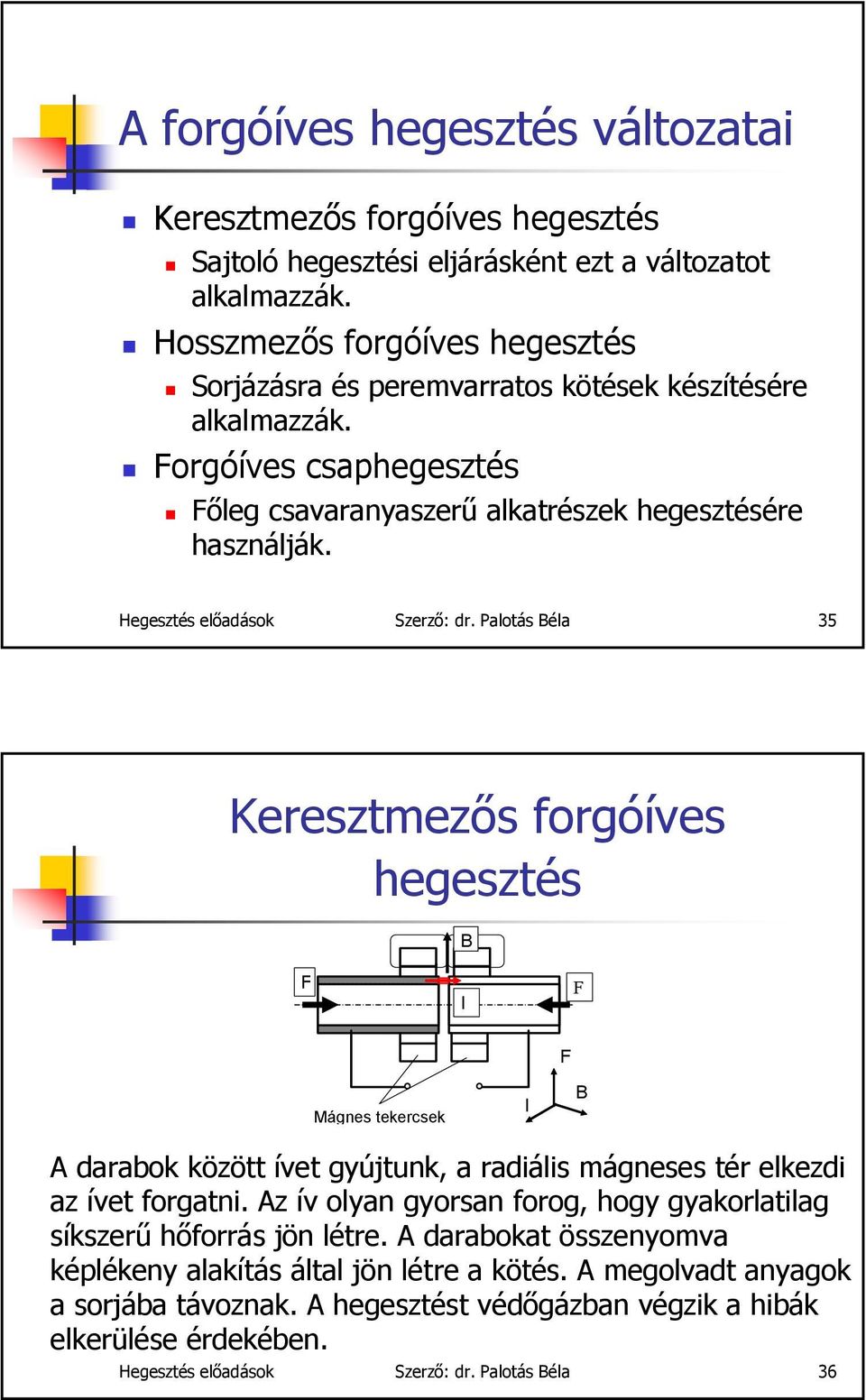 Hegesztés előadások Szerző: dr. Palotás Béla 35 Keresztmezős forgóíves hegesztés B F I F F Mágnes tekercsek I B A darabok között ívet gyújtunk, a radiális mágneses tér elkezdi az ívet forgatni.