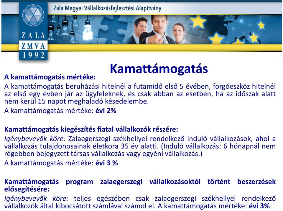 A kamattámogatás mértéke: évi 2% Kamattámogatás kiegészítés fiatal vállalkozók részére: Igénybevevők köre: Zalaegerszegi székhellyel rendelkező induló vállalkozások, ahol a vállalkozás