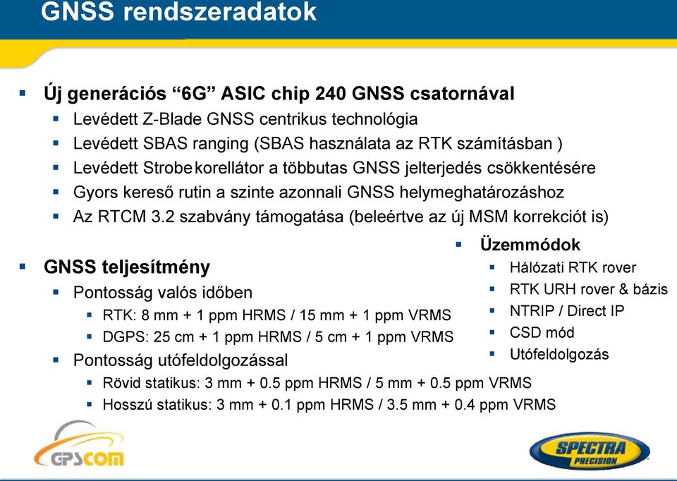 2 szabvány támogatása (beleértve az új MSM korrekciót is) GNSS teljesítmény Pontosság valós időben RTK: 8 mm + 1 ppm HRMS / 15 mm + 1 ppm VRMS DGPS: 25 cm + 1 ppm HRMS / 5 cm + 1 ppm