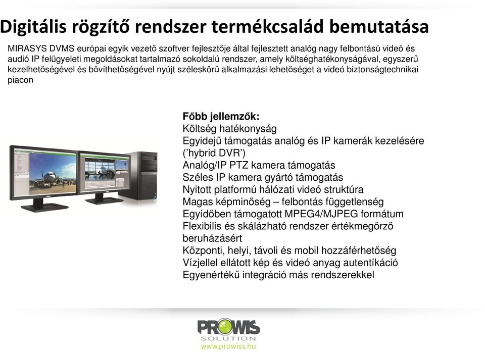 Költség hatékonyság Egyidejű támogatás analóg és IP kamerák kezelésére ( hybrid DVR ) Analóg/IP PTZ kamera támogatás Széles IP kamera gyártó támogatás Nyitott platformú hálózati videó struktúra Magas