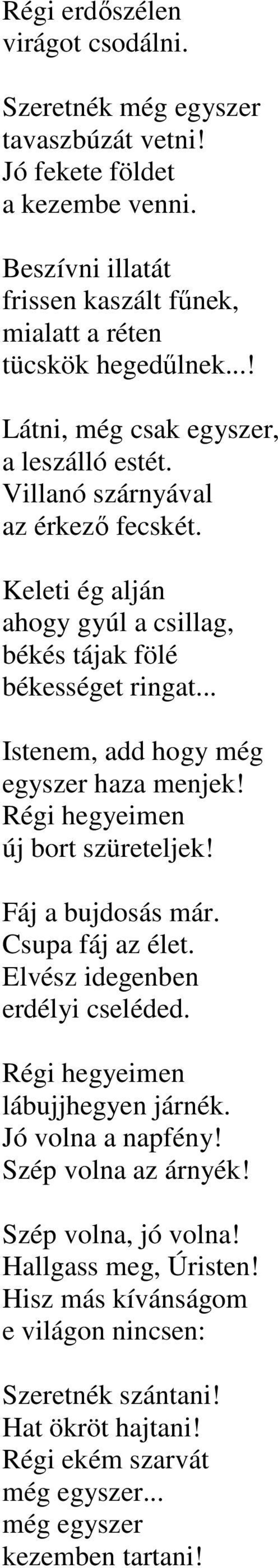 .. Istenem, add hogy még egyszer haza menjek! Régi hegyeimen új bort szüreteljek! Fáj a bujdosás már. Csupa fáj az élet. Elvész idegenben erdélyi cseléded. Régi hegyeimen lábujjhegyen járnék.