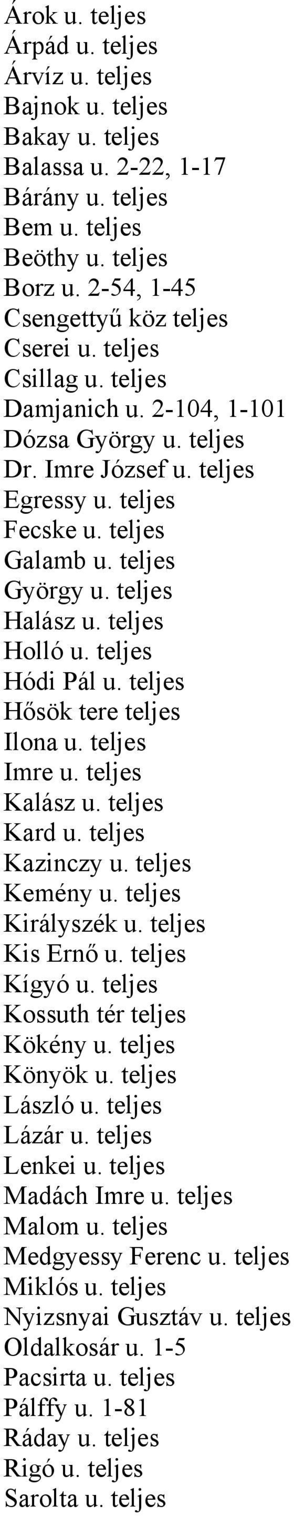 teljes Hódi Pál u. teljes Hősök tere teljes Ilona u. teljes Imre u. teljes Kalász u. teljes Kard u. teljes Kazinczy u. teljes Kemény u. teljes Királyszék u. teljes Kis Ernő u. teljes Kígyó u.