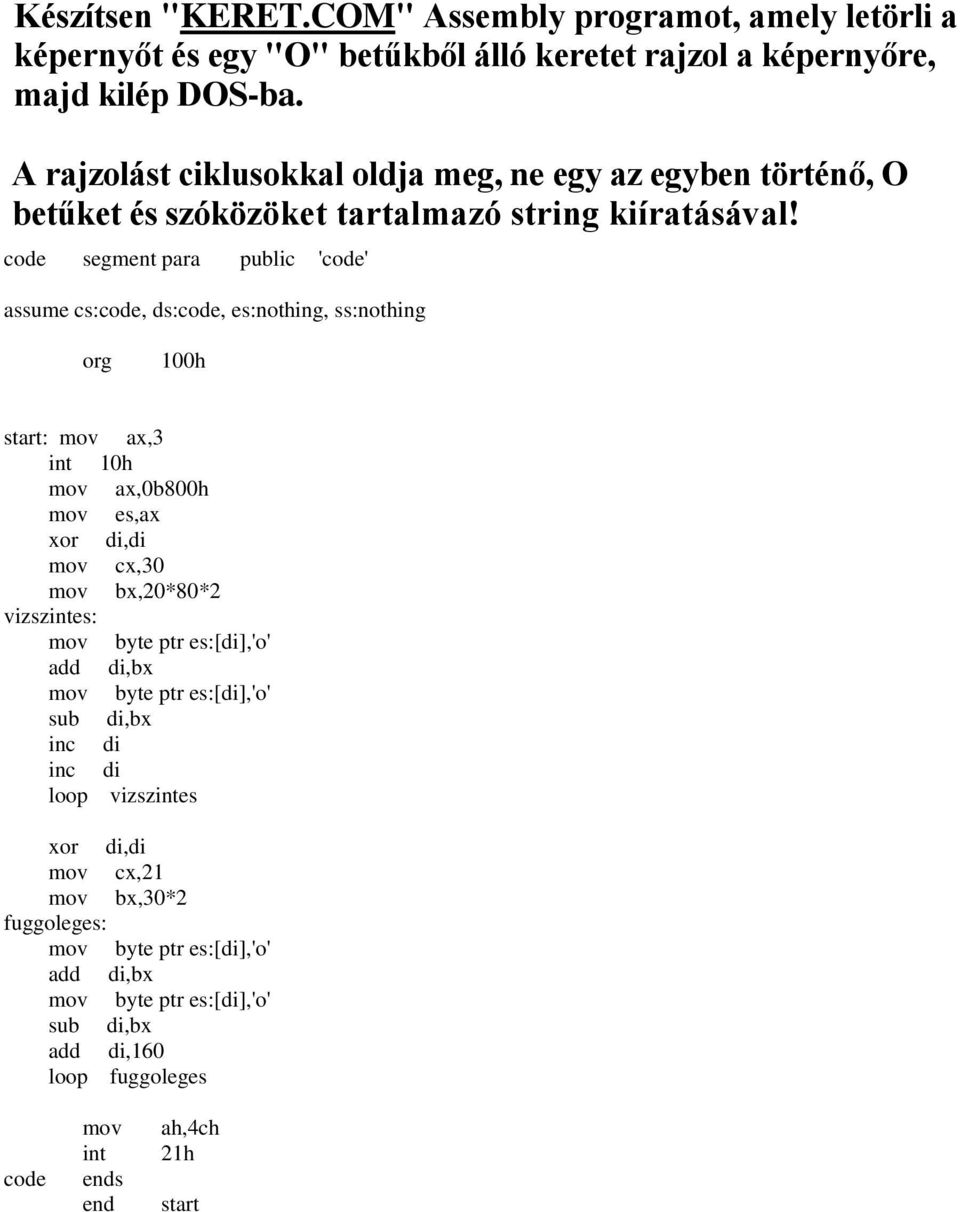 mov ax,0b800h mov es,ax xor di,di mov cx,30 mov bx,20*80*2 vizszintes: mov byte ptr es:[di],'o' add di,bx mov byte ptr es:[di],'o' sub di,bx inc di inc