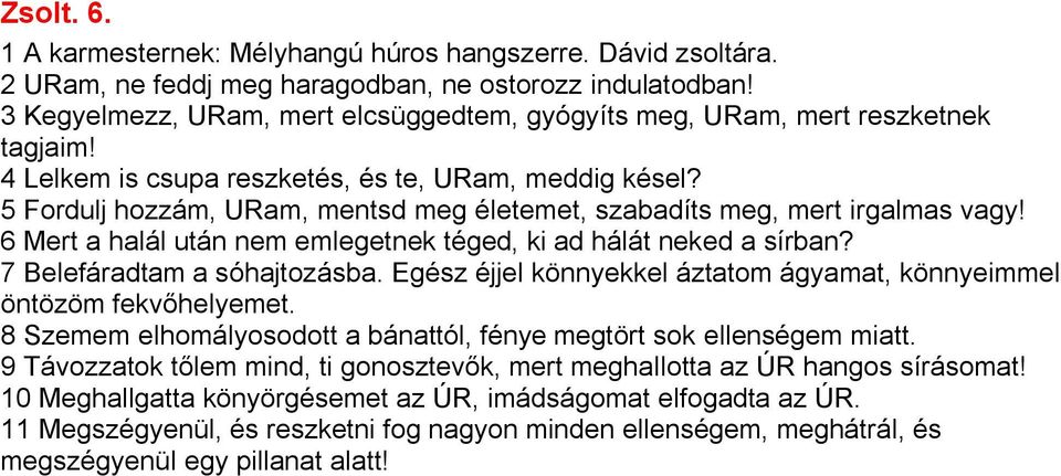 5 Fordulj hozzám, URam, mentsd meg életemet, szabadíts meg, mert irgalmas vagy! 6 Mert a halál után nem emlegetnek téged, ki ad hálát neked a sírban? 7 Belefáradtam a sóhajtozásba.