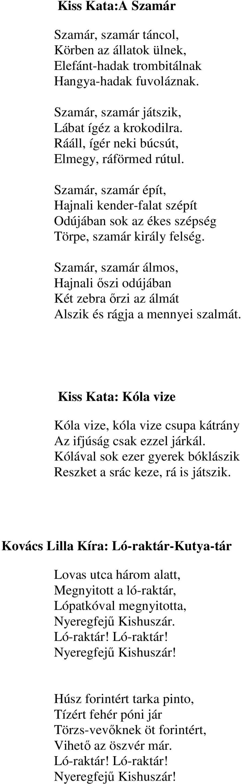 Szamár, szamár álmos, Hajnali őszi odújában Két zebra őrzi az álmát Alszik és rágja a mennyei szalmát. Kiss Kata: Kóla vize Kóla vize, kóla vize csupa kátrány Az ifjúság csak ezzel járkál.