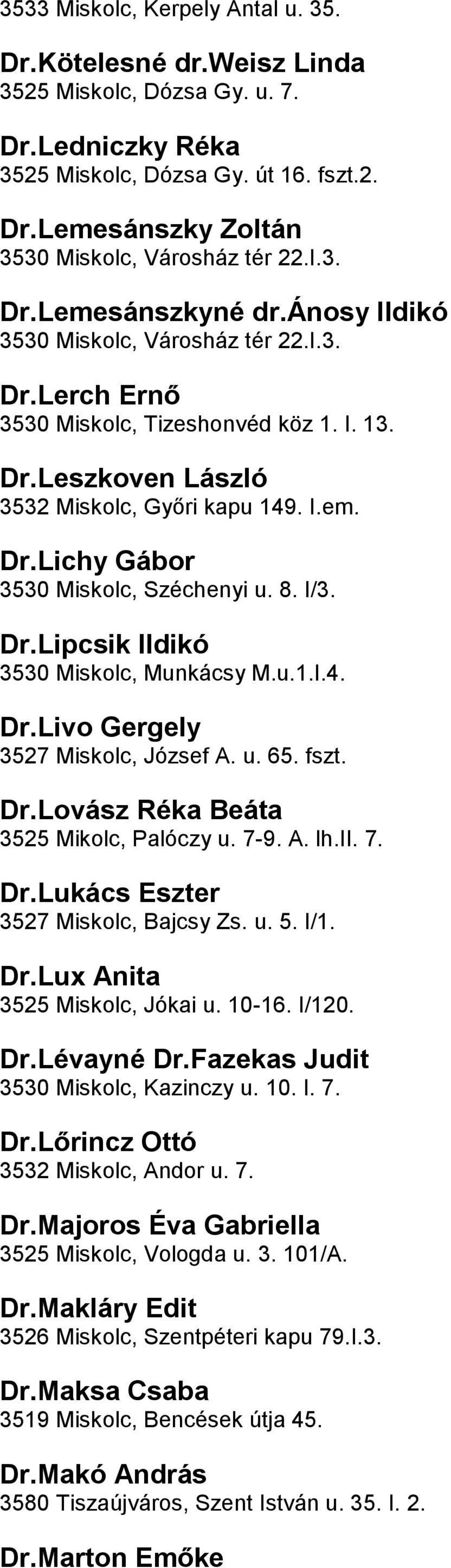 Széchenyi u 8 I/3 DrLipcsik Ildikó 3530 Miskolc, Munkácsy Mu1I4 DrLivo Gergely 3527 Miskolc, József A u 65 fszt DrLovász Réka Beáta 3525 Mikolc, Palóczy u 7-9 A lhii 7 DrLukács Eszter 3527 Miskolc,