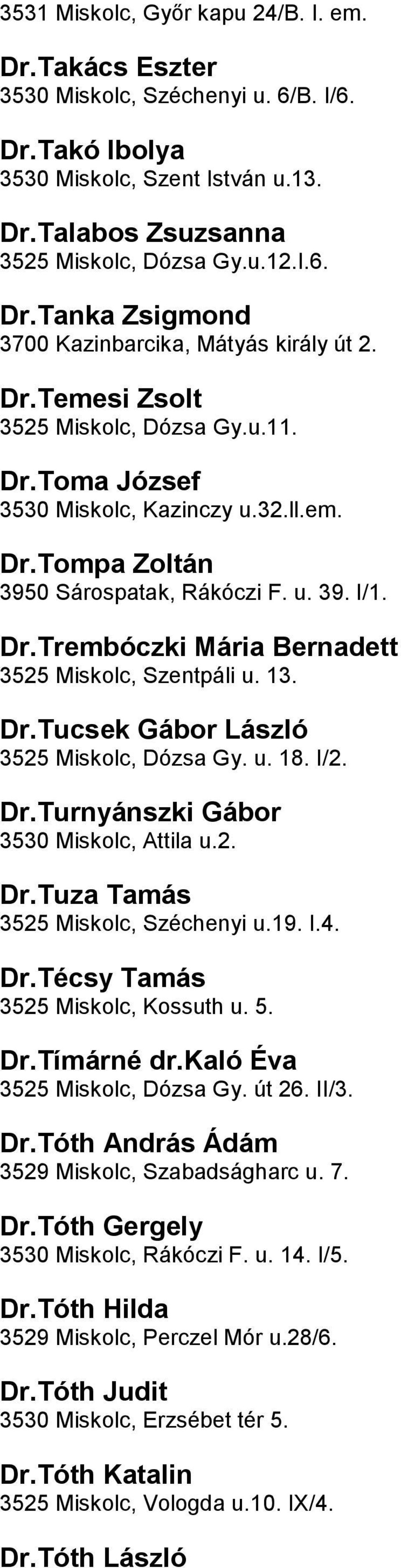 3525 Miskolc, Szentpáli u 13 DrTucsek Gábor László 3525 Miskolc, Dózsa Gy u 18 I/2 DrTurnyánszki Gábor 3530 Miskolc, Attila u2 DrTuza Tamás 3525 Miskolc, Széchenyi u19 I4 DrTécsy Tamás 3525 Miskolc,