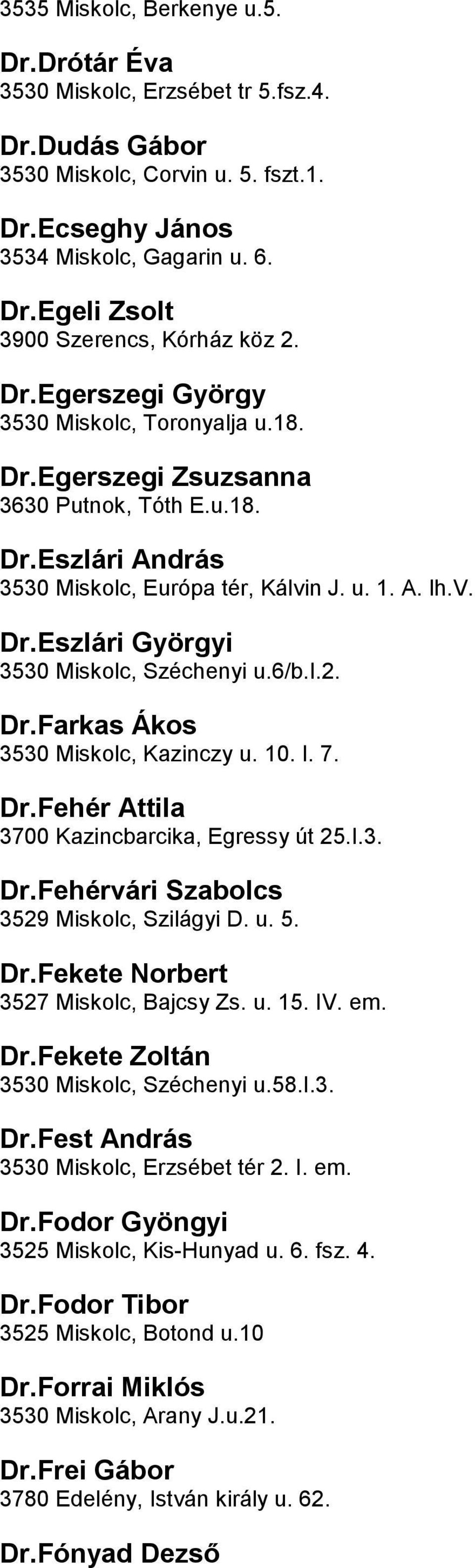 u6/bi2 DrFarkas Ákos 3530 Miskolc, Kazinczy u 10 I 7 DrFehér Attila 3700 Kazincbarcika, Egressy út 25I3 DrFehérvári Szabolcs 3529 Miskolc, Szilágyi D u 5 DrFekete Norbert 3527 Miskolc, Bajcsy Zs u 15