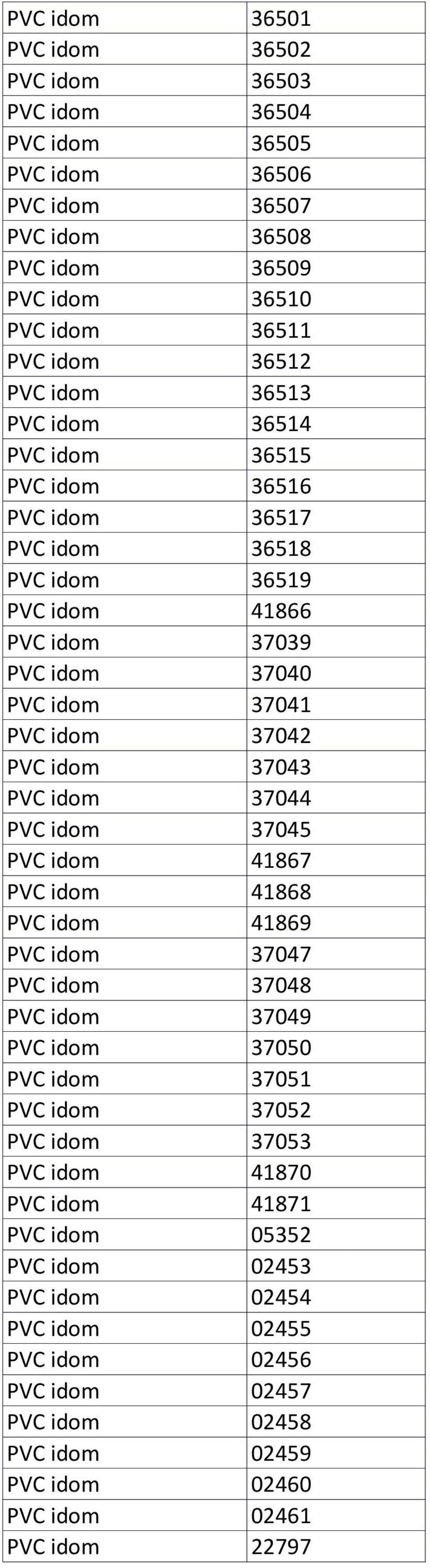 37043 PVC idom 37044 PVC idom 37045 PVC idom 41867 PVC idom 41868 PVC idom 41869 PVC idom 37047 PVC idom 37048 PVC idom 37049 PVC idom 37050 PVC idom 37051 PVC idom 37052 PVC idom 37053