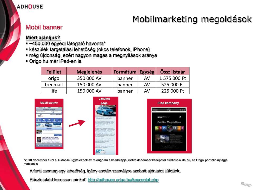 hu már ipad-en is Felület Megjelenés Formátum Egység Össz listaár origo 350 000 AV banner AV 1 575 000 Ft freemail 150 000 AV banner AV 525 000 Ft life 150 000 AV banner AV 225 000 Ft