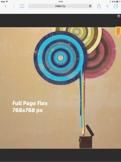 FIX TABLET RICH MEDIA / FULL PAGE FLEX Felület: Index teljes site Méret: 768x768 px 1 Megjelenés: az egész oldalt letakaró hirdetési forma. Bezárható, illetve 5 mp után automatikusan eltűnik.