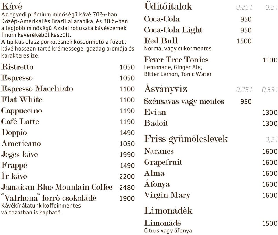Ristretto 1050 Espresso 1050 Espresso Macchiato 1100 Flat White 1100 Cappuccino 1190 Café Latte 1190 Doppio 1490 Americano 1050 Jeges kávé 1990 Frappé 1490 Ír kávé 2200 Jamaican Blue Mountain Coffee