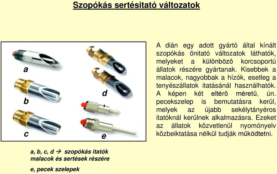 Kisebbek a malacok, nagyobbak a hízók, esetleg a tenyészállatok itatásánál használhatók. A képen két eltérő méretű, ún.