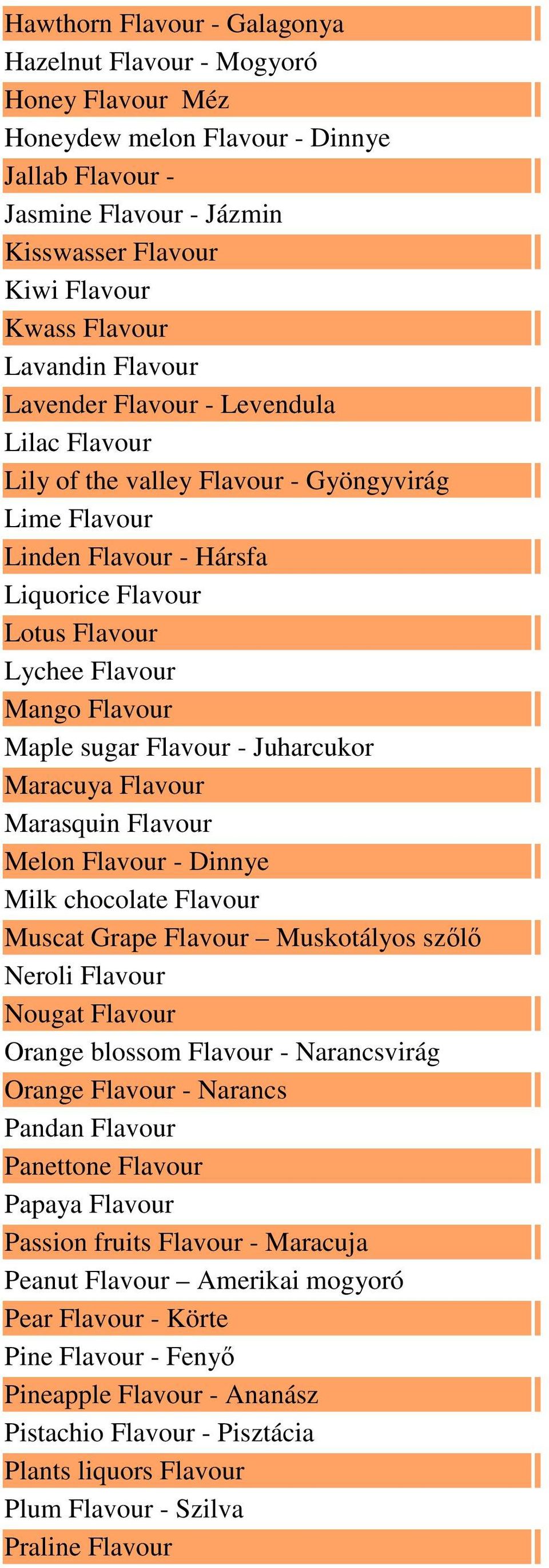 Maple sugar Flavour - Juharcukor Maracuya Flavour Marasquin Flavour Melon Flavour - Dinnye Milk chocolate Flavour Muscat Grape Flavour Muskotályos szőlő Neroli Flavour Nougat Flavour Orange blossom