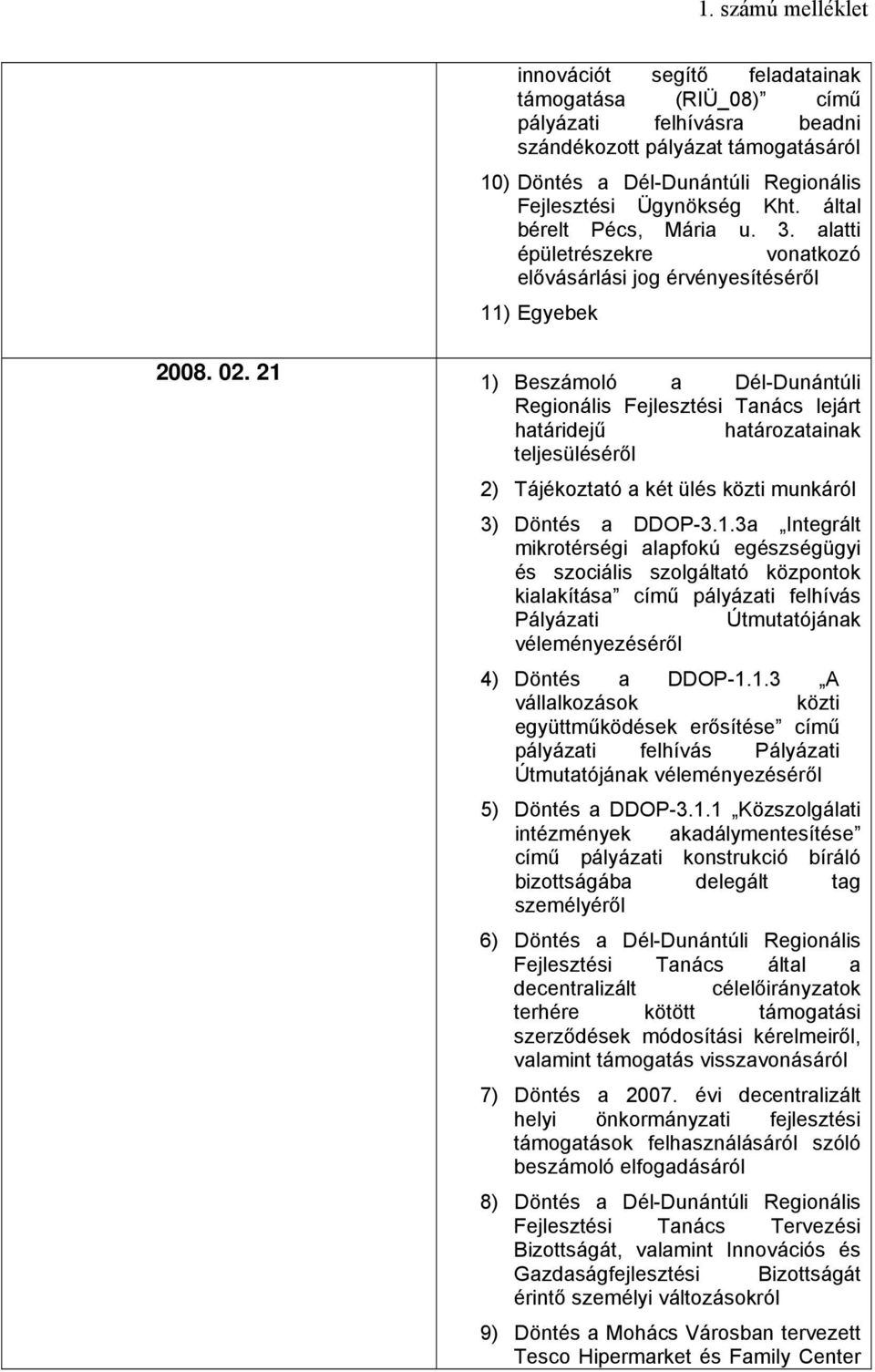21 1) Beszámoló a Dél-Dunántúli Regionális Fejlesztési Tanács lejárt határidejű határozatainak teljesüléséről 2) Tájékoztató a két ülés közti munkáról 3) Döntés a DDOP-3.1.3a Integrált mikrotérségi alapfokú egészségügyi és szociális szolgáltató központok kialakítása című pályázati felhívás Pályázati Útmutatójának véleményezéséről 4) Döntés a DDOP-1.
