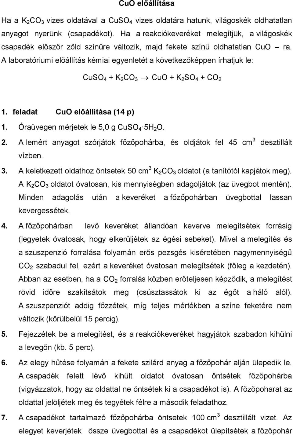 A laboratóriumi előállítás kémiai egyenletét a következőképpen írhatjuk le: CuSO 4 + K 2 CO 3 CuO + K 2 SO 4 + CO 2 1. feladat CuO előállítása (14 p) 1. Óraüvegen mérjetek le 5,0 g CuSO 4 5H 2 O. 2. A lemért anyagot szórjátok főzőpohárba, és oldjátok fel 45 cm 3 desztillált vízben.