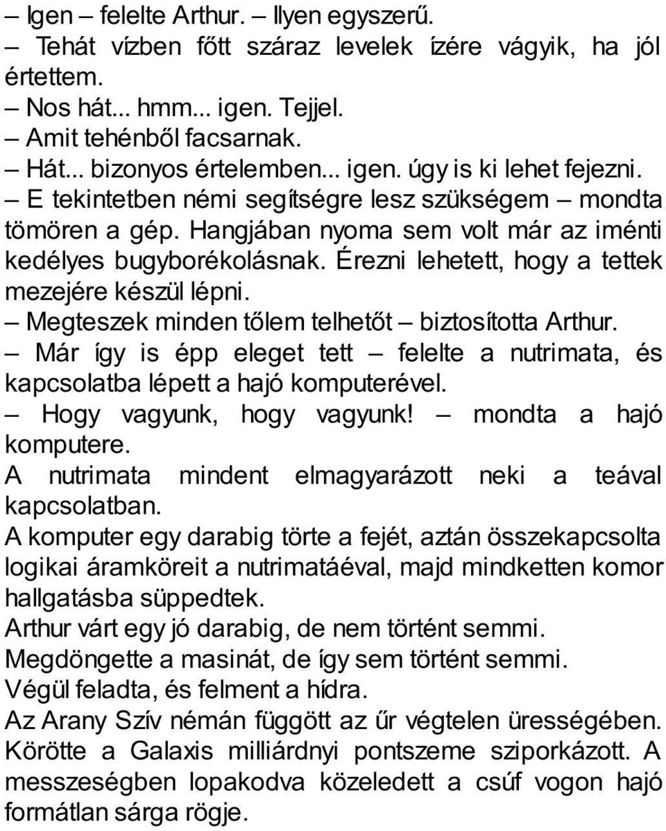 Megteszek minden tőlem telhetőt biztosította Arthur. Már így is épp eleget tett felelte a nutrimata, és kapcsolatba lépett a hajó komputerével. Hogy vagyunk, hogy vagyunk! mondta a hajó komputere.